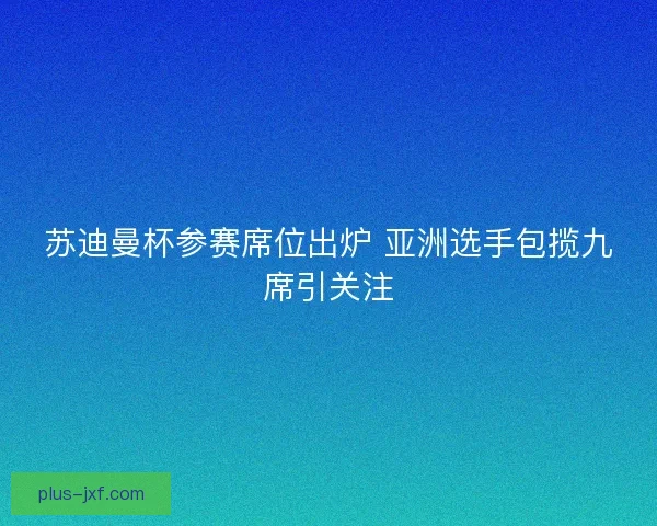 苏迪曼杯参赛席位出炉 亚洲选手包揽九席引关注 苏迪曼杯参赛席位出炉 亚洲选手包揽九席引关注