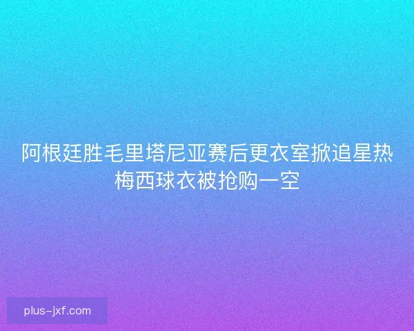 阿根廷胜毛里塔尼亚赛后更衣室掀追星热梅西球衣被抢购一空