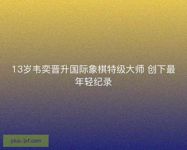 13岁韦奕晋升国际象棋特级大师 创下最年轻纪录 13岁韦奕晋升国际象棋特级大师 创下最年轻纪录
