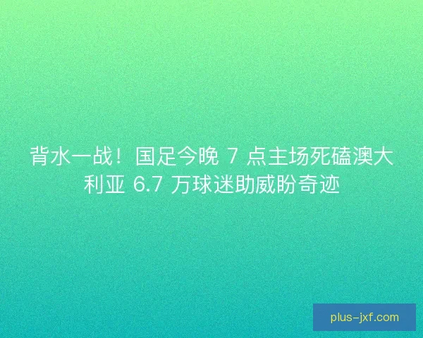 背水一战！国足今晚 7 点主场死磕澳大利亚 6.7 万球迷助威盼奇迹