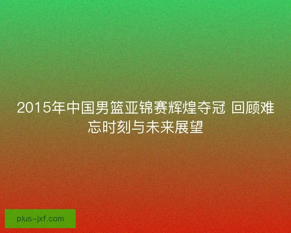 2015年中国男篮亚锦赛辉煌夺冠 回顾难忘时刻与未来展望 2015年中国男篮亚锦赛辉煌夺冠 回顾难忘时刻与未来展望
