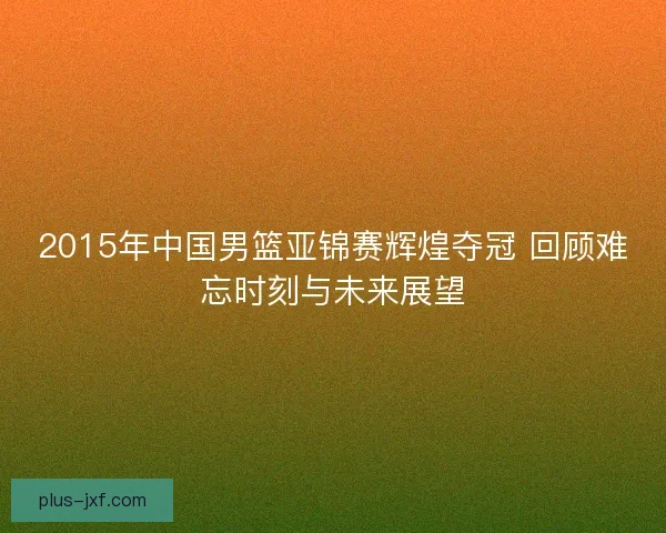 2015年中国男篮亚锦赛辉煌夺冠 回顾难忘时刻与未来展望 2015年中国男篮亚锦赛辉煌夺冠 回顾难忘时刻与未来展望
