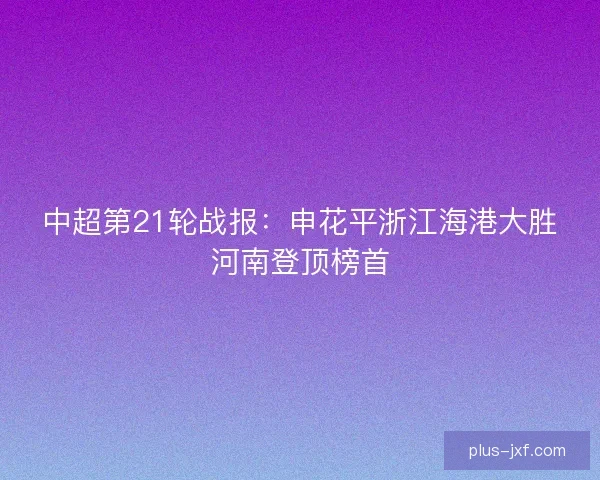中超第21轮战报:申花平浙江海港大胜河南登顶榜首 中超第21轮战报:申花平浙江海港大胜河南登顶榜首