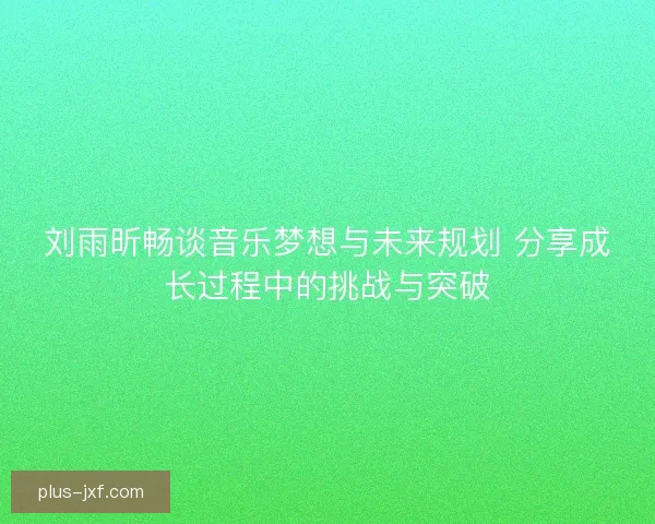 刘雨昕畅谈音乐梦想与未来规划 分享成长过程中的挑战与突破