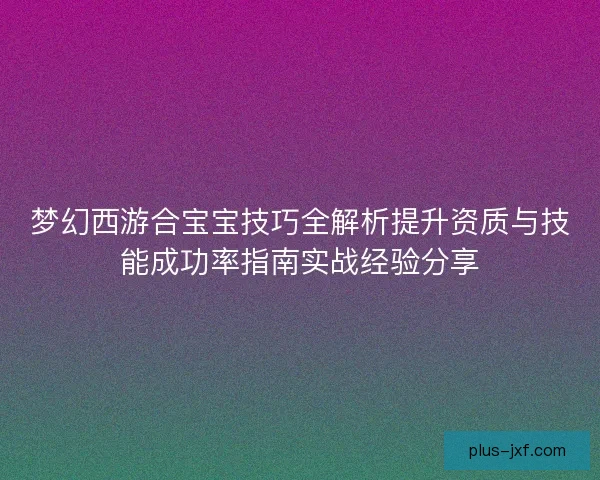 梦幻西游合宝宝技巧全解析提升资质与技能成功率指南实战经验分享 梦幻西游合宝宝技巧全解析提升资质与技能成功率指南实战经验分享
