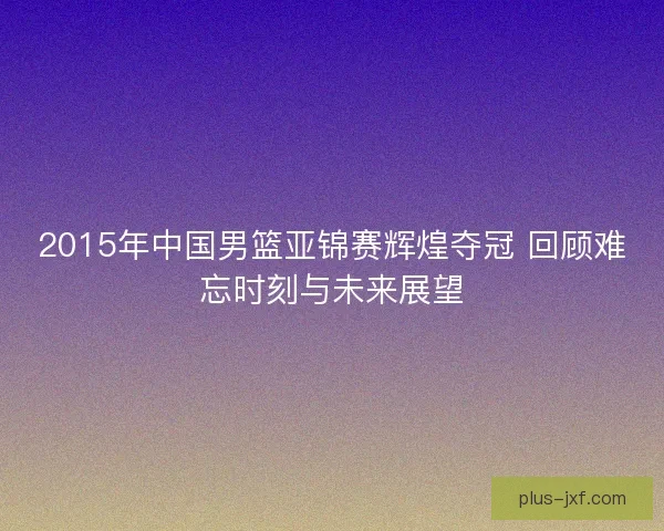 2015年中国男篮亚锦赛辉煌夺冠 回顾难忘时刻与未来展望 2015年中国男篮亚锦赛辉煌夺冠 回顾难忘时刻与未来展望