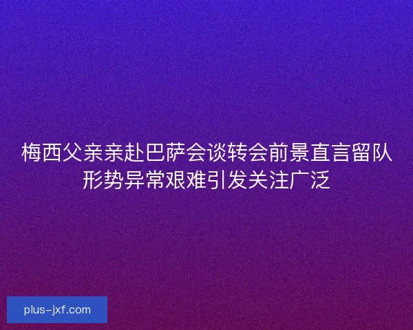 梅西父亲亲赴巴萨会谈转会前景直言留队形势异常艰难引发关注广泛