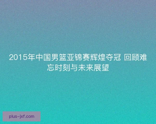 2015年中国男篮亚锦赛辉煌夺冠 回顾难忘时刻与未来展望 2015年中国男篮亚锦赛辉煌夺冠 回顾难忘时刻与未来展望