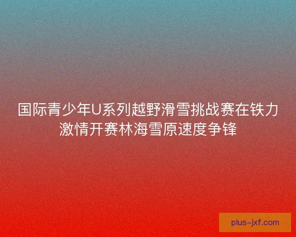 国际青少年U系列越野滑雪挑战赛在铁力激情开赛林海雪原速度争锋