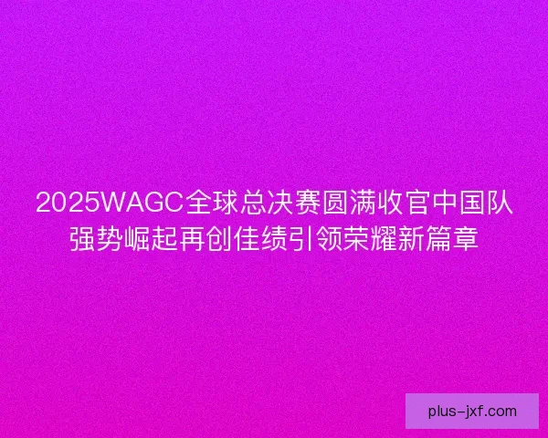 2025WAGC全球总决赛圆满收官中国队强势崛起再创佳绩引领荣耀新篇章 2025WAGC全球总决赛圆满收官中国队强势崛起再创佳绩引领荣耀新篇章