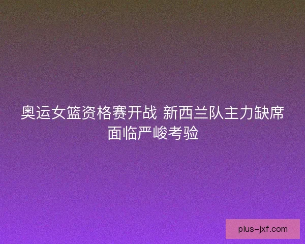 奥运女篮资格赛开战 新西兰队主力缺席面临严峻考验 奥运女篮资格赛开战 新西兰队主力缺席面临严峻考验