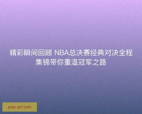 精彩瞬间回顾 NBA总决赛经典对决全程集锦带你重温冠军之路